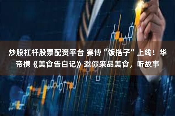 炒股杠杆股票配资平台 赛博“饭搭子”上线！华帝携《美食告白记》邀你来品美食，听故事
