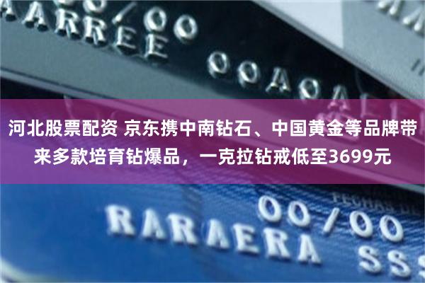 河北股票配资 京东携中南钻石、中国黄金等品牌带来多款培育钻爆品，一克拉钻戒低至3699元