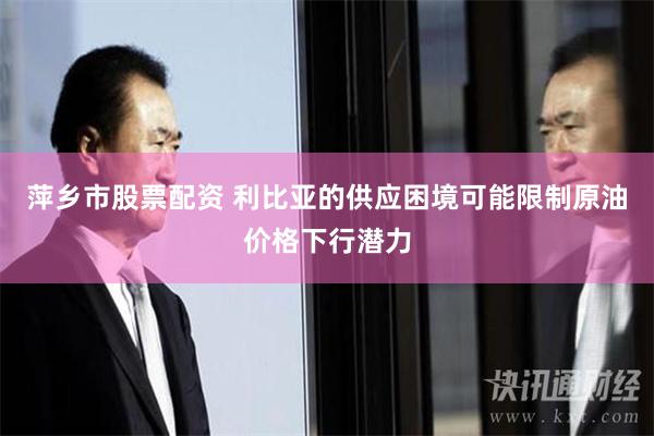 萍乡市股票配资 利比亚的供应困境可能限制原油价格下行潜力