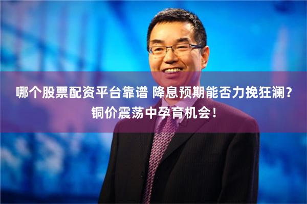 哪个股票配资平台靠谱 降息预期能否力挽狂澜？铜价震荡中孕育机会！