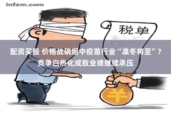 配资买股 价格战硝烟中疫苗行业“凛冬将至”？竞争白热化或致业绩继续承压