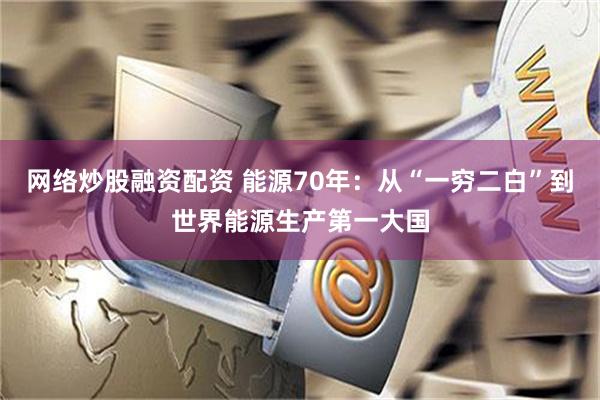 网络炒股融资配资 能源70年：从“一穷二白”到世界能源生产第一大国