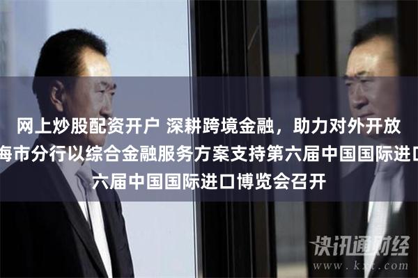 网上炒股配资开户 深耕跨境金融，助力对外开放 中国银行上海市分行以综合金融服务方案支持第六届中国国际进口博览会召开