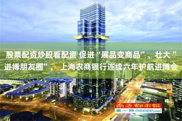股票配资炒股看配资 促进“展品变商品”、壮大“进博朋友圈”， 上海农商银行连续六年护航进博会