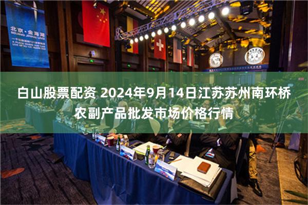 白山股票配资 2024年9月14日江苏苏州南环桥农副产品批发市场价格行情