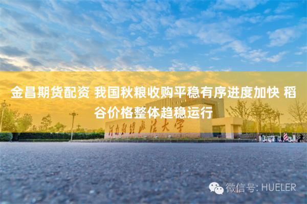 金昌期货配资 我国秋粮收购平稳有序进度加快 稻谷价格整体趋稳运行
