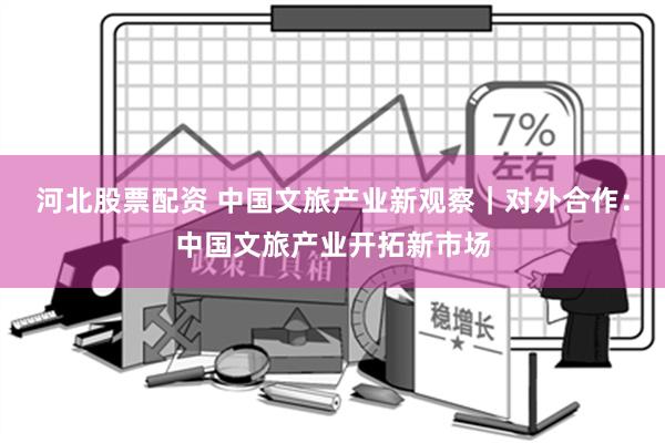 河北股票配资 中国文旅产业新观察｜对外合作：中国文旅产业开拓新市场