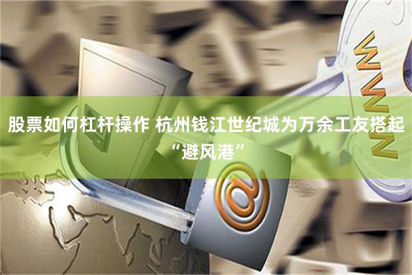 股票如何杠杆操作 杭州钱江世纪城为万余工友搭起“避风港”