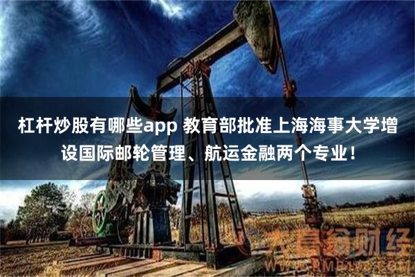杠杆炒股有哪些app 教育部批准上海海事大学增设国际邮轮管理、航运金融两个专业！