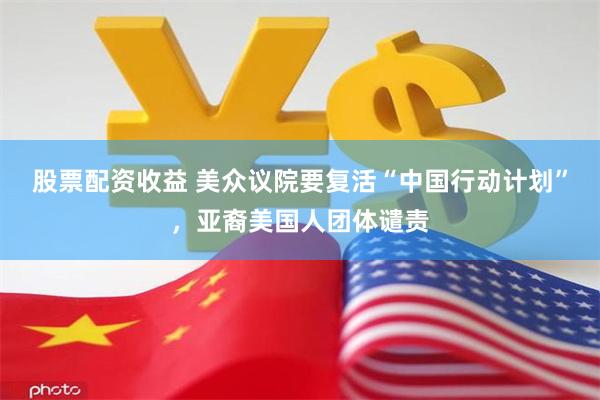 股票配资收益 美众议院要复活“中国行动计划”，亚裔美国人团体谴责