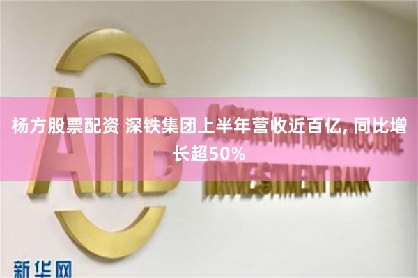 杨方股票配资 深铁集团上半年营收近百亿, 同比增长超50%