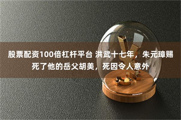 股票配资100倍杠杆平台 洪武十七年，朱元璋赐死了他的岳父胡美，死因令人意外