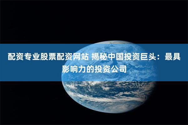 配资专业股票配资网站 揭秘中国投资巨头：最具影响力的投资公司