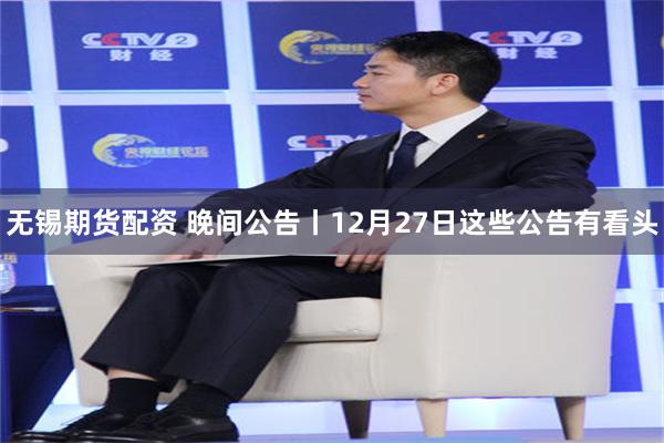 无锡期货配资 晚间公告丨12月27日这些公告有看头
