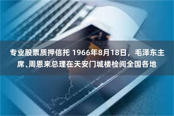 专业股票质押信托 1966年8月18日，毛泽东主席﹑周恩来总理在天安门城楼检阅全国各地