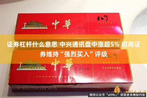 证券杠杆什么意思 中兴通讯盘中涨超5% 招商证券维持“强烈买入”评级