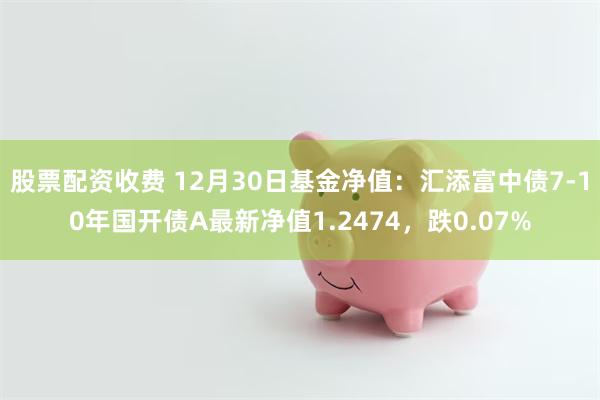 股票配资收费 12月30日基金净值：汇添富中债7-10年国开债A最新净值1.2474，跌0.07%