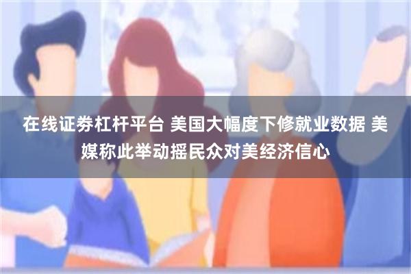 在线证劵杠杆平台 美国大幅度下修就业数据 美媒称此举动摇民众对美经济信心
