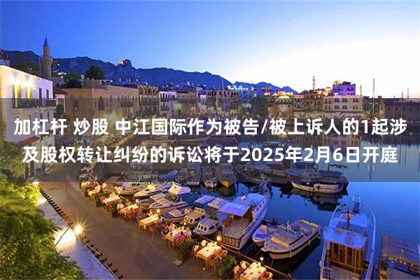 加杠杆 炒股 中江国际作为被告/被上诉人的1起涉及股权转让纠纷的诉讼将于2025年2月6日开庭
