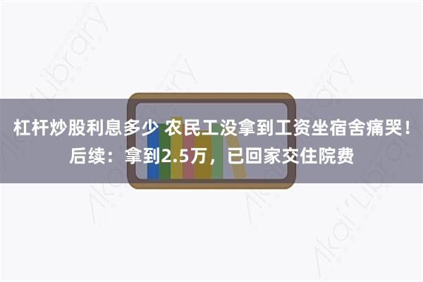 杠杆炒股利息多少 农民工没拿到工资坐宿舍痛哭！后续：拿到2.5万，已回家交住院费