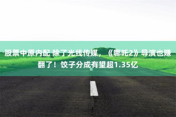 股票中原内配 除了光线传媒，《哪吒2》导演也赚翻了！饺子分成有望超1.35亿