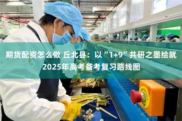 期货配资怎么做 丘北县：以“1+9”共研之墨绘就2025年高考备考复习路线图