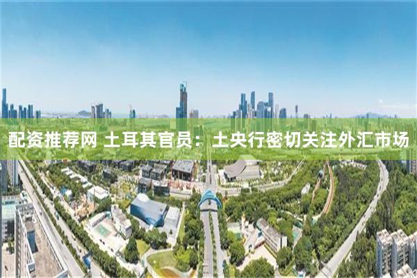 配资推荐网 土耳其官员：土央行密切关注外汇市场
