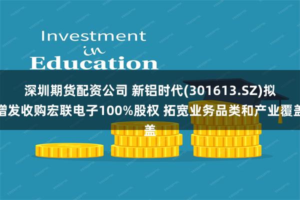 深圳期货配资公司 新铝时代(301613.SZ)拟增发收购宏联电子100%股权 拓宽业务品类和产业覆盖
