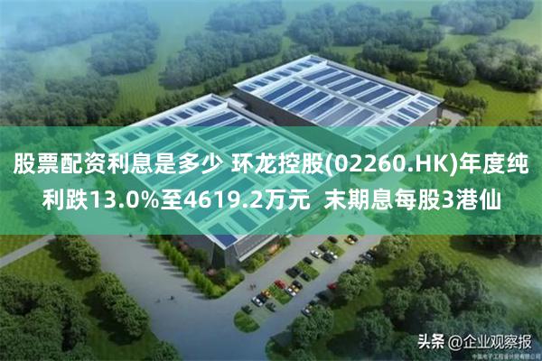 股票配资利息是多少 环龙控股(02260.HK)年度纯利跌13.0%至4619.2万元  末期息每股3港仙