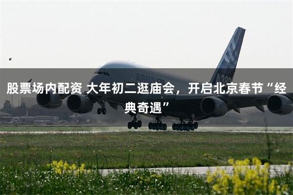 股票场内配资 大年初二逛庙会，开启北京春节“经典奇遇”