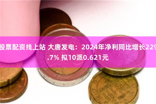 股票配资线上站 大唐发电：2024年净利同比增长229.7% 拟10派0.621元
