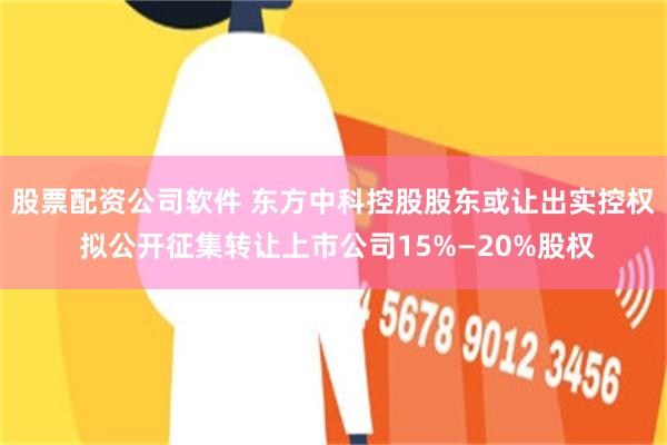 股票配资公司软件 东方中科控股股东或让出实控权 拟公开征集转让上市公司15%—20%股权