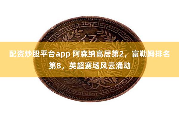 配资炒股平台app 阿森纳高居第2，富勒姆排名第8，英超赛场风云涌动