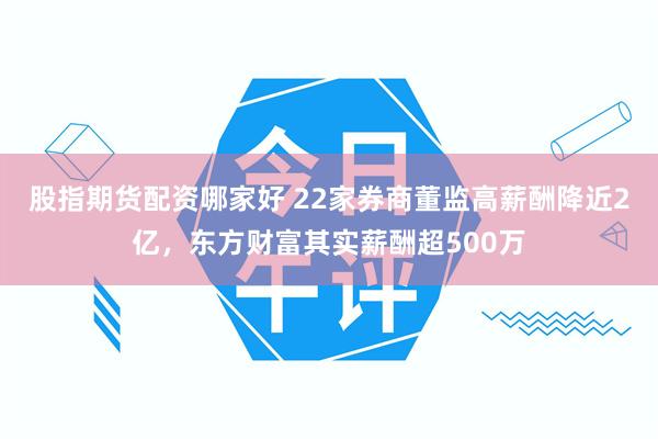 股指期货配资哪家好 22家券商董监高薪酬降近2亿，东方财富其实薪酬超500万