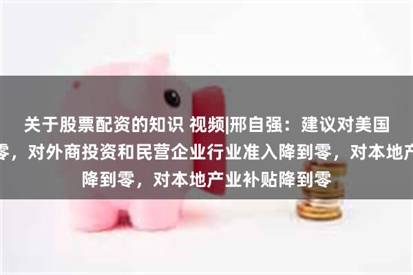 关于股票配资的知识 视频|邢自强：建议对美国以外关税降到零，对外商投资和民营企业行业准入降到零，对本地产业补贴降到零