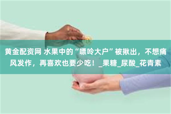 黄金配资网 水果中的“嘌呤大户”被揪出，不想痛风发作，再喜欢也要少吃！_果糖_尿酸_花青素
