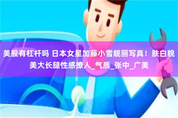 美股有杠杆吗 日本女星加藤小雪靓丽写真！肤白貌美大长腿性感撩人_气质_张中_广美