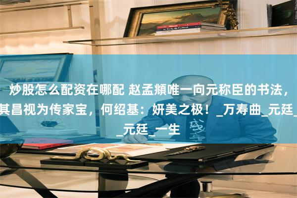 炒股怎么配资在哪配 赵孟頫唯一向元称臣的书法，被董其昌视为传家宝，何绍基：妍美之极！_万寿曲_元廷_一生