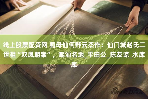 线上股票配资网 虱母仙何野云杰作：仙门城赵氏二世祖“双凤朝案”，潮汕名地_平田公_陈友谅_水库