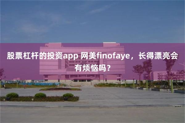 股票杠杆的投资app 网美finofaye，长得漂亮会有烦恼吗？