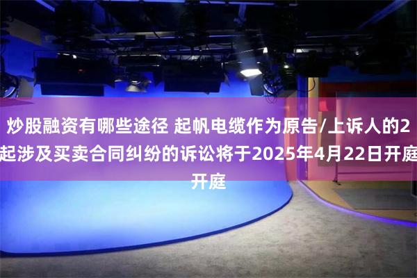 炒股融资有哪些途径 起帆电缆作为原告/上诉人的2起涉及买卖合同纠纷的诉讼将于2025年4月22日开庭