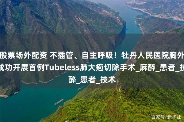 股票场外配资 不插管、自主呼吸！牡丹人民医院胸外科成功开展首例Tubeless肺大疱切除手术_麻醉_患者_技术