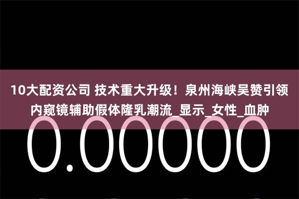 10大配资公司 技术重大升级！泉州海峡吴赞引领内窥镜辅助假体隆乳潮流_显示_女性_血肿