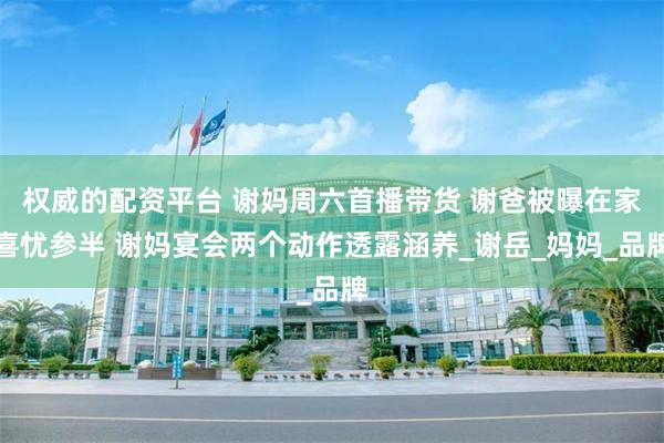 权威的配资平台 谢妈周六首播带货 谢爸被曝在家喜忧参半 谢妈宴会两个动作透露涵养_谢岳_妈妈_品牌