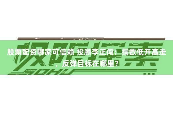股票配资哪家可信赖 投顾李正闯：指数低开高走，反弹目标在哪里？