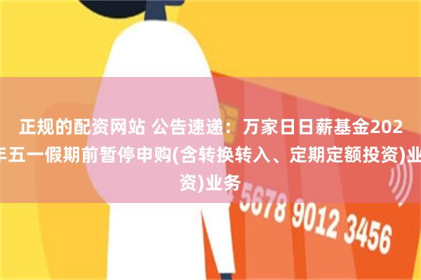 正规的配资网站 公告速递：万家日日薪基金2025年五一假期前暂停申购(含转换转入、定期定额投资)业务