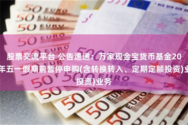 股票交流平台 公告速递：万家现金宝货币基金2025年五一假期前暂停申购(含转换转入、定期定额投资)业务