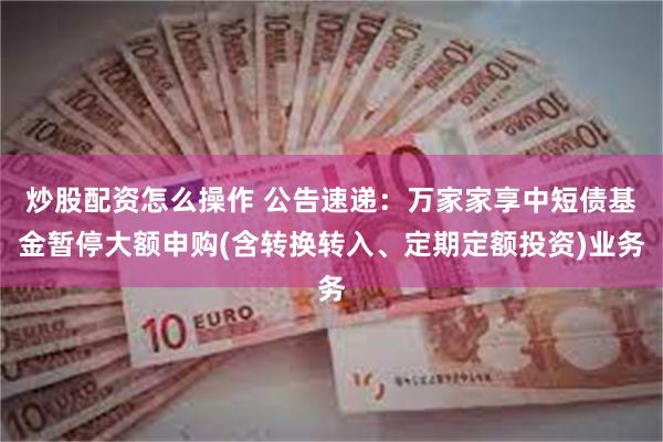 炒股配资怎么操作 公告速递：万家家享中短债基金暂停大额申购(含转换转入、定期定额投资)业务