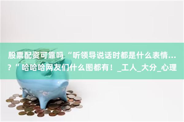 股票配资可靠吗 “听领导说话时都是什么表情...？”哈哈哈网友们什么图都有！_工人_大分_心理
