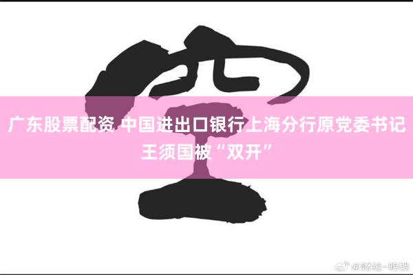 广东股票配资 中国进出口银行上海分行原党委书记王须国被“双开”